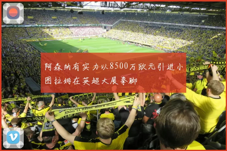 阿森纳有实力以8500万欧元引进小图拉姆在英超大展拳脚