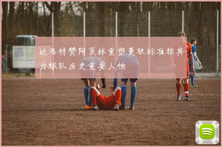 达洛特赞阿莫林重塑曼联标准称其为球队历史重要人物
