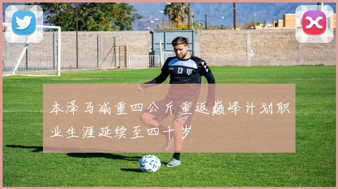 本泽马减重四公斤重返巅峰计划职业生涯延续至四十岁