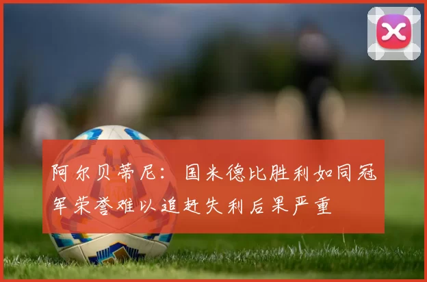 阿尔贝蒂尼：国米德比胜利如同冠军荣誉难以追赶失利后果严重