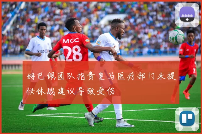 姆巴佩团队指责皇马医疗部门未提供休战建议导致受伤
