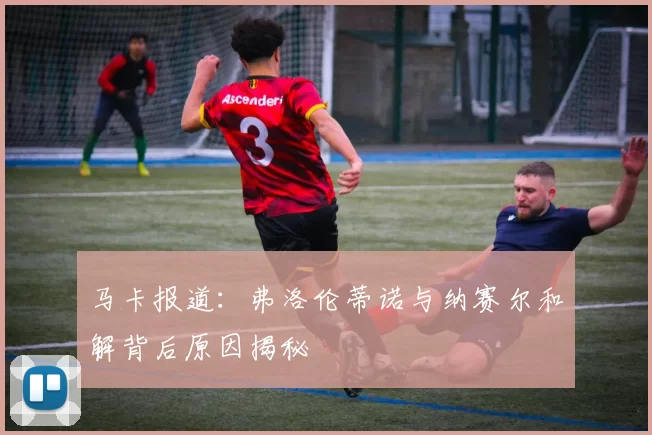 马卡报道：弗洛伦蒂诺与纳赛尔和解背后原因揭秘