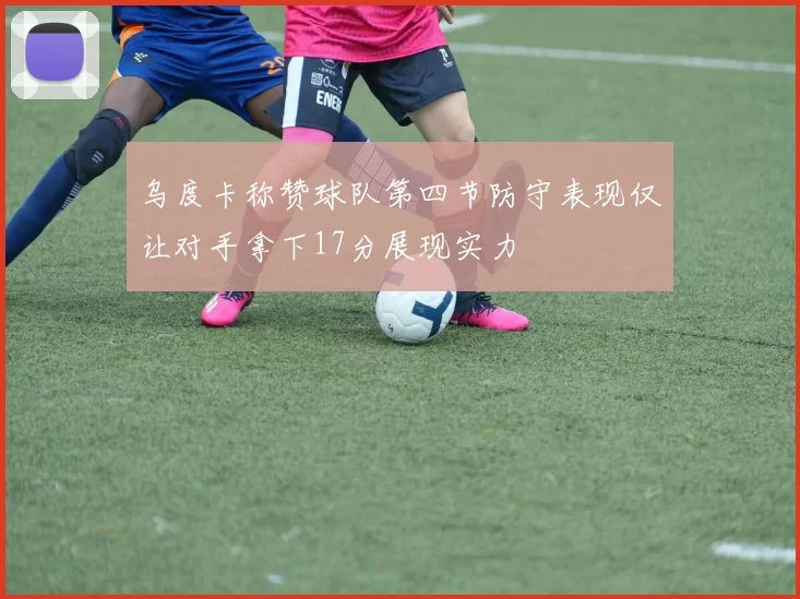 乌度卡称赞球队第四节防守表现仅让对手拿下17分展现实力