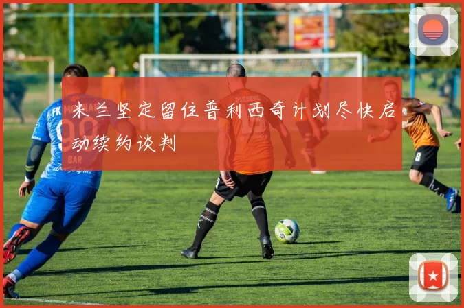 米兰坚定留住普利西奇计划尽快启动续约谈判