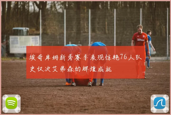 埃奇库姆新秀赛季表现惊艳76人队史仅次艾弗森的辉煌成就