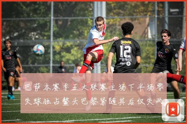 巴萨本赛季五大联赛主场下半场零失球独占鳌头巴黎紧随其后仅失两球