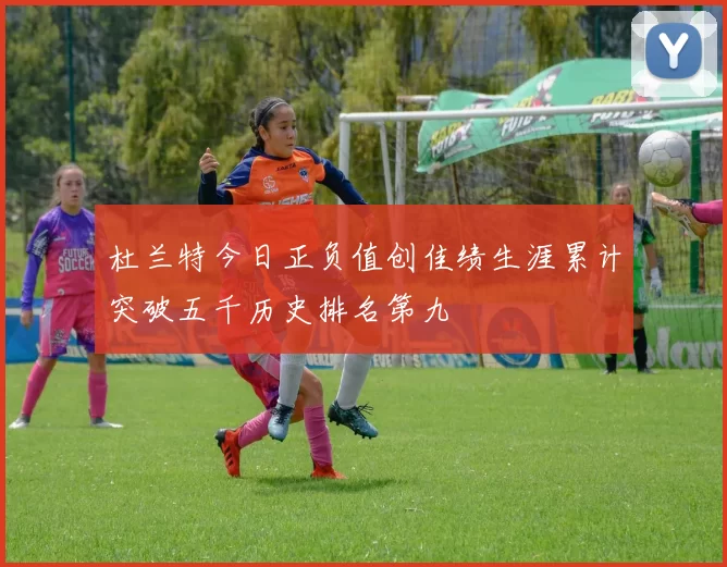 杜兰特今日正负值创佳绩生涯累计突破五千历史排名第九