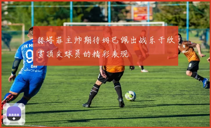 赫塔菲主帅期待姆巴佩出战乐于欣赏顶尖球员的精彩表现