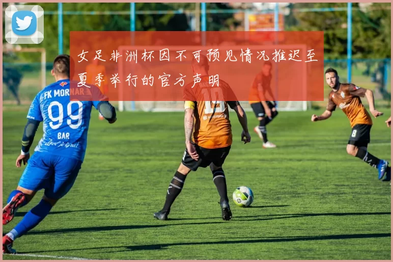 女足非洲杯因不可预见情况推迟至夏季举行的官方声明