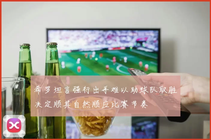 希罗坦言强行出手难以助球队取胜决定顺其自然顺应比赛节奏