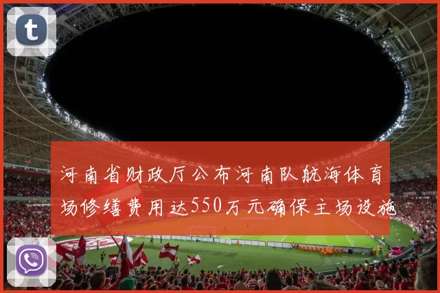 河南省财政厅公布河南队航海体育场修缮费用达550万元确保主场设施安全