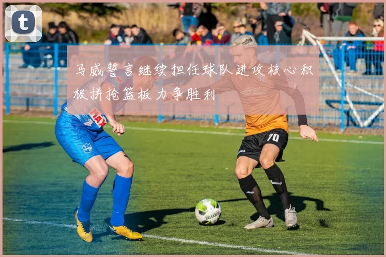 马威誓言继续担任球队进攻核心积极拼抢篮板力争胜利