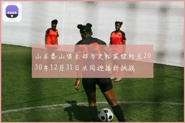 山东泰山俱乐部与史松宸续约至2030年12月31日共同迎接新挑战