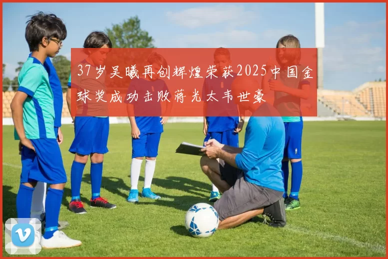 37岁吴曦再创辉煌荣获2025中国金球奖成功击败蒋光太韦世豪