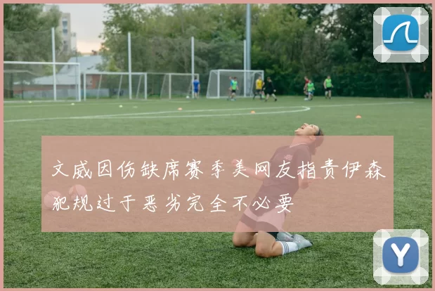 文威因伤缺席赛季美网友指责伊森犯规过于恶劣完全不必要