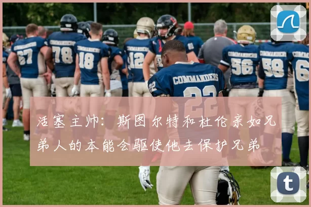 活塞主帅：斯图尔特和杜伦亲如兄弟人的本能会驱使他去保护兄弟