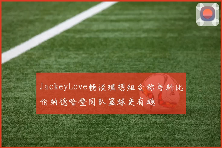 JackeyLove畅谈理想组合称与科比伦纳德哈登同队篮球更有趣